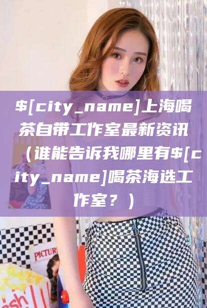 桂平上海喝茶自带工作室最新资讯（谁能告诉我哪里有桂平喝茶海选工作室？）